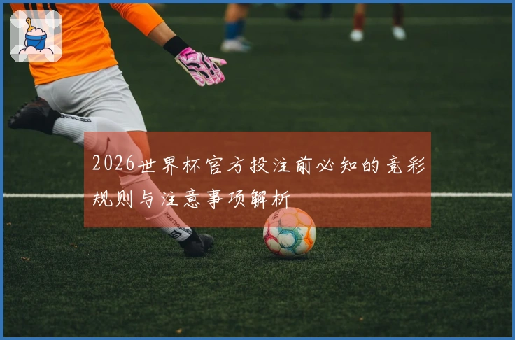 2026世界杯官方投注前必知的竞彩规则与注意事项解析