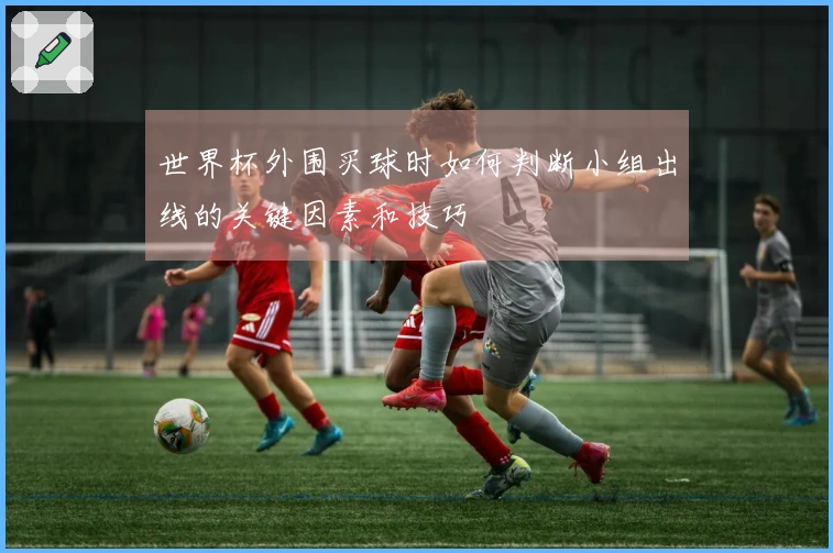 世界杯外围买球时如何判断小组出线的关键因素和技巧