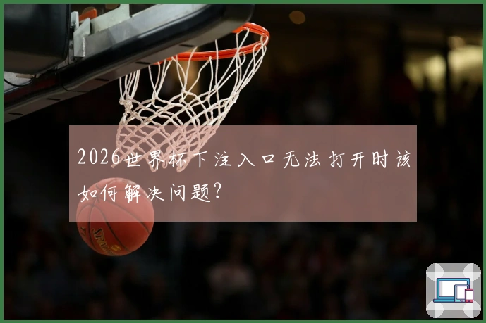 2026世界杯下注入口无法打开时该如何解决问题？