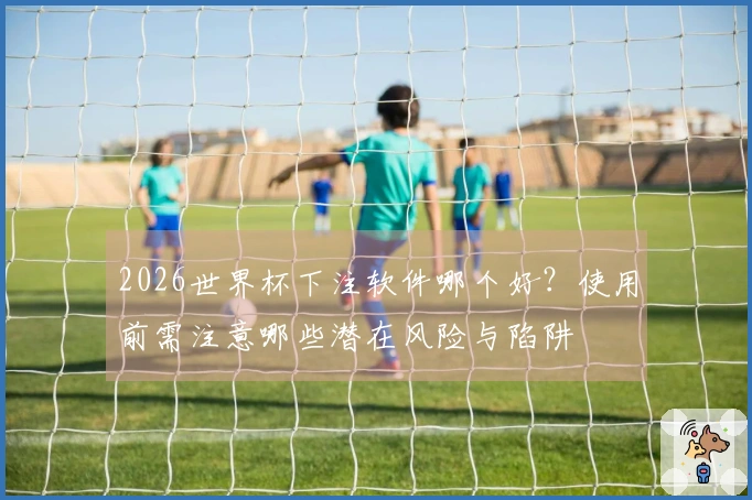 2026世界杯下注软件哪个好？使用前需注意哪些潜在风险与陷阱